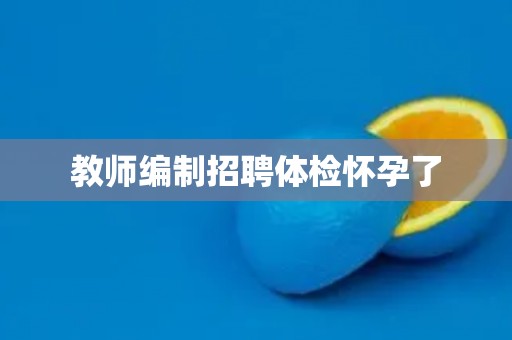 教师编制招聘体检怀孕了 教师编制招聘体检怀孕了