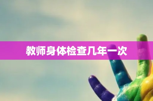 教师身体检查几年一次 教师身体检查几年一次