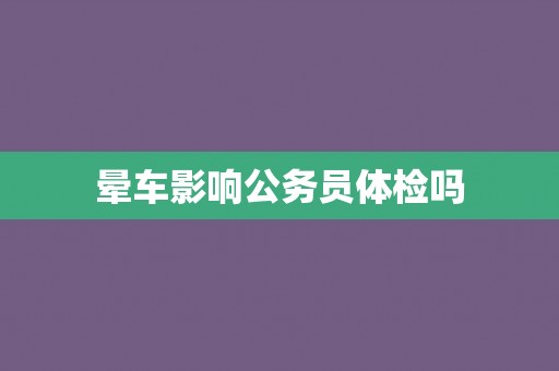 晕车影响公务员体检吗