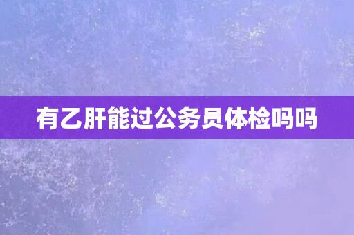 有乙肝能过公务员体检吗吗