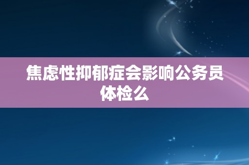 焦虑性抑郁症会影响公务员体检么
