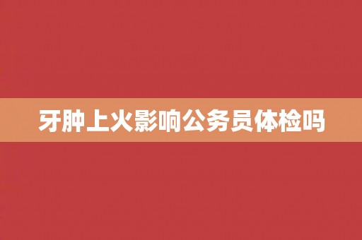 牙肿上火影响公务员体检吗