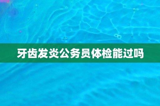 牙齿发炎公务员体检能过吗 牙齿发炎公务员体检能过吗