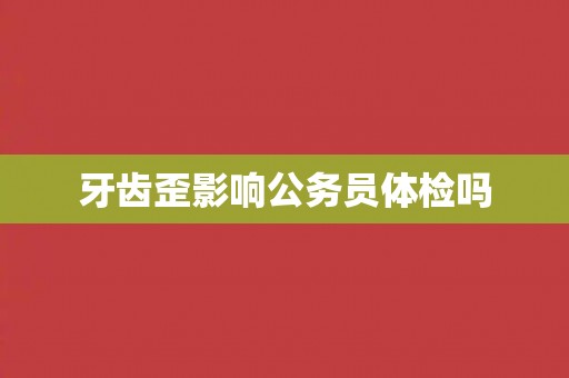 牙齿歪影响公务员体检吗