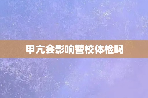 甲亢会影响警校体检吗 甲亢会影响警校体检吗