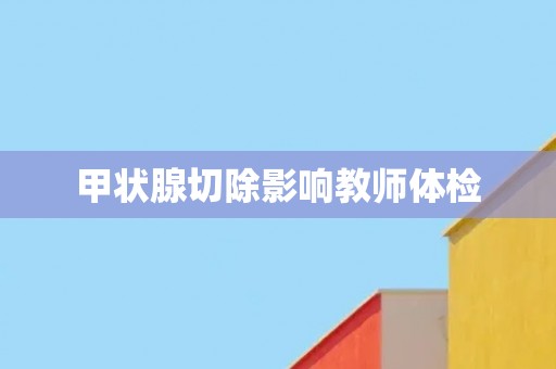 甲状腺切除影响教师体检