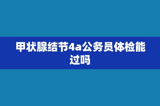 甲状腺结节4a公务员体检能过吗