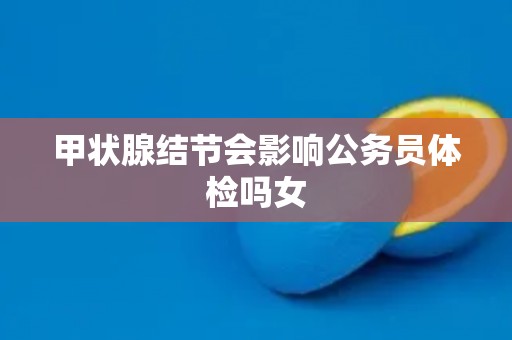甲状腺结节会影响公务员体检吗女