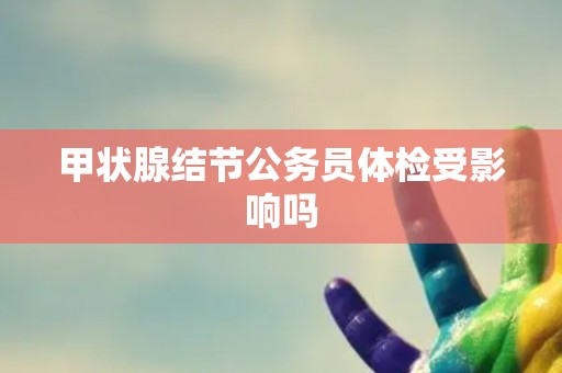 甲状腺结节公务员体检受影响吗