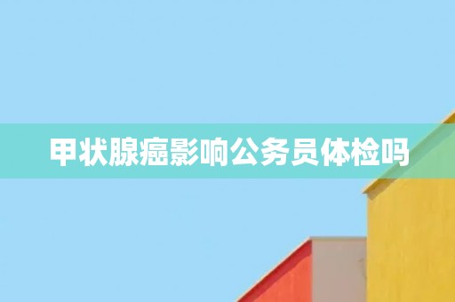 甲状腺癌影响公务员体检吗 甲状腺癌影响公务员体检吗