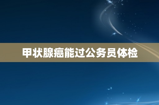 甲状腺癌能过公务员体检 甲状腺癌能过公务员体检