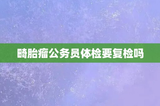 畸胎瘤公务员体检要复检吗 畸胎瘤公务员体检要复检吗
