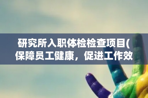 研究所入职体检检查项目(保障员工健康，促进工作效率)