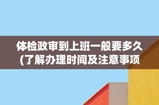 体检政审到上班一般要多久(了解办理时间及注意事项)