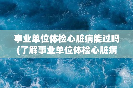 事业单位体检心脏病能过吗(了解事业单位体检心脏病常见项目及注意事项)