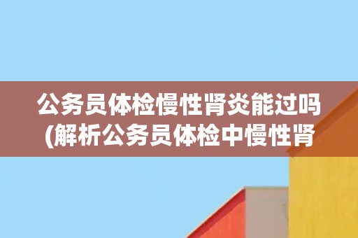公务员体检慢性肾炎能过吗(解析公务员体检中慢性肾炎的相关问题)