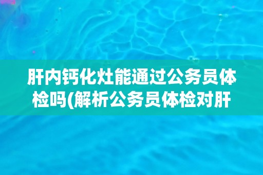 肝内钙化灶能通过公务员体检吗(解析公务员体检对肝内钙化灶的限制和要求)