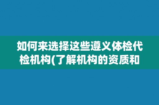 如何来选择这些遵义体检代检机构(了解机构的资质和信誉水平)