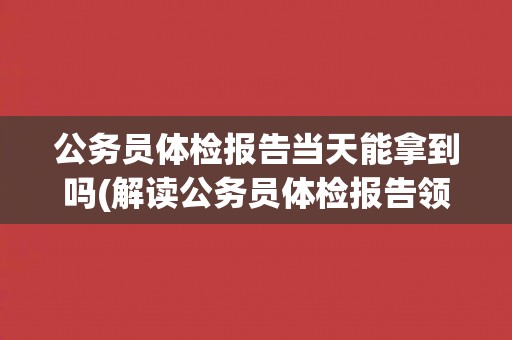 公务员体检报告当天能拿到吗(解读公务员体检报告领取时间及注意事项)