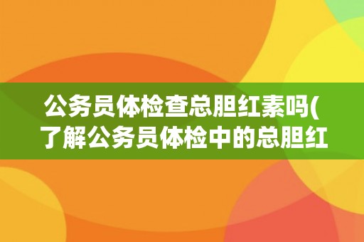 公务员体检查总胆红素吗(了解公务员体检中的总胆红素检查要点与注意事项)