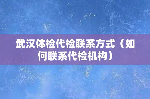 武汉体检代检联系方式（如何联系代检机构）