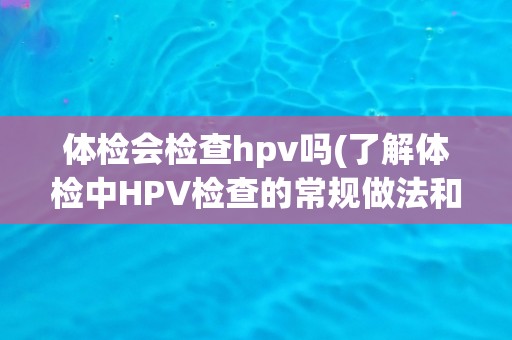 体检会检查hpv吗(了解体检中HPV检查的常规做法和注意事项)