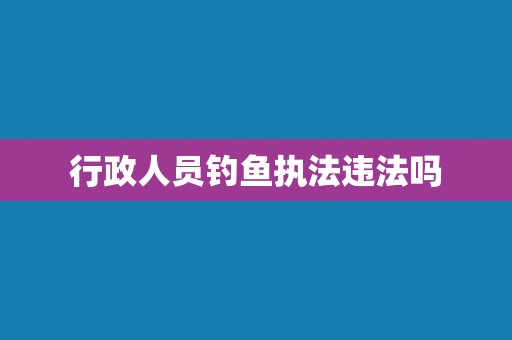 行政人员钓鱼执法违法吗