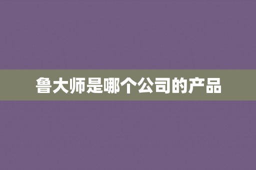 鲁大师是哪个公司的产品 鲁大师是哪个公司的产品