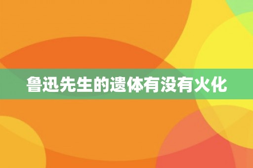 鲁迅先生的遗体有没有火化