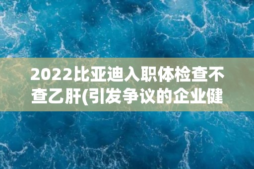 2022比亚迪入职体检查不查乙肝(引发争议的企业健康管理措施) 2022比亚迪入职体检查不查乙肝(引发争议的企业健康管理措施)