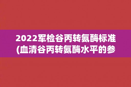 2022军检谷丙转氨酶标准(血清谷丙转氨酶水平的参考范围和临床意义) 2022军检谷丙转氨酶标准(血清谷丙转氨酶水平的参考范围和临床意义)