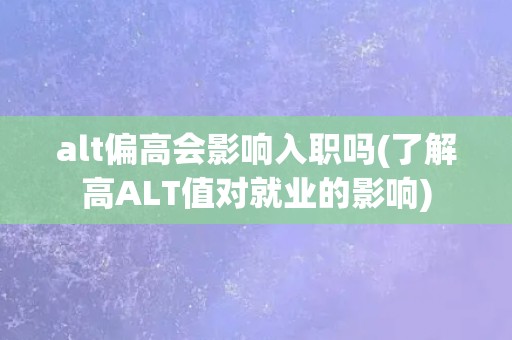 alt偏高会影响入职吗(了解高ALT值对就业的影响)