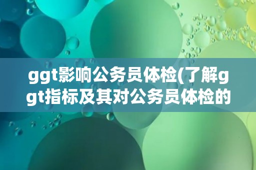 ggt影响公务员体检(了解ggt指标及其对公务员体检的影响) ggt影响公务员体检(了解ggt指标及其对公务员体检的影响)