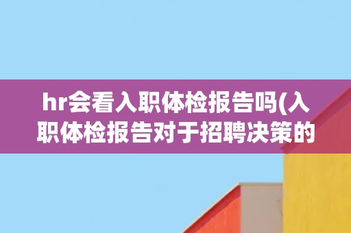 hr会看入职体检报告吗(入职体检报告对于招聘决策的影响)