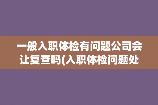 一般入职体检有问题公司会让复查吗(入职体检问题处理的常规流程解析)