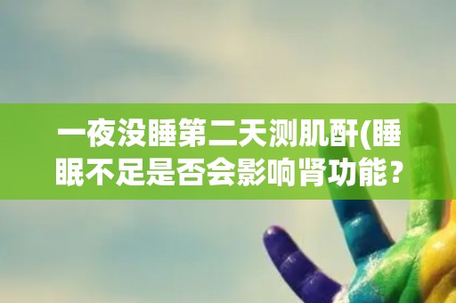 一夜没睡第二天测肌酐(睡眠不足是否会影响肾功能?) 一夜没睡第二天测肌酐(睡眠不足是否会影响肾功能?)