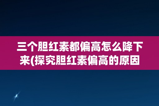 三个胆红素都偏高怎么降下来(探究胆红素偏高的原因及应对措施)