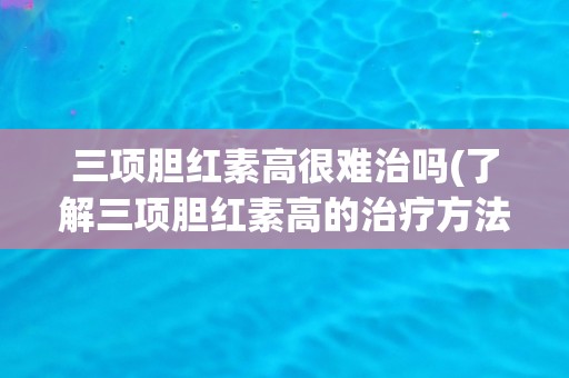 三项胆红素高很难治吗(了解三项胆红素高的治疗方法和注意事项) 三项胆红素高很难治吗(了解三项胆红素高的治疗方法和注意事项)