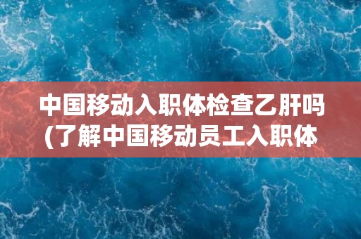 中国移动入职体检查乙肝吗(了解中国移动员工入职体检政策及乙肝检测要求)