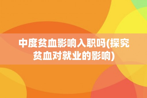 中度贫血影响入职吗(探究贫血对就业的影响) 中度贫血影响入职吗(探究贫血对就业的影响)
