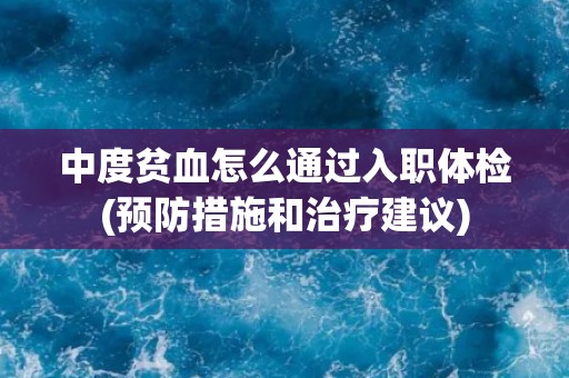 中度贫血怎么通过入职体检(预防措施和治疗建议) 中度贫血怎么通过入职体检(预防措施和治疗建议)