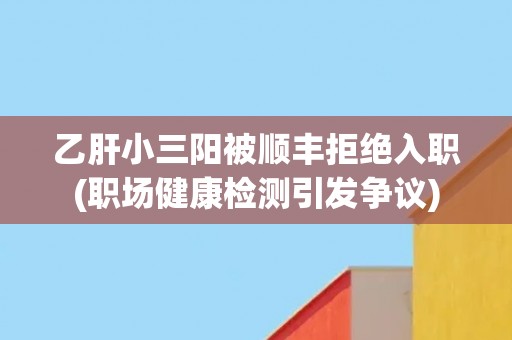 乙肝小三阳被顺丰拒绝入职(职场健康检测引发争议) 乙肝小三阳被顺丰拒绝入职(职场健康检测引发争议)