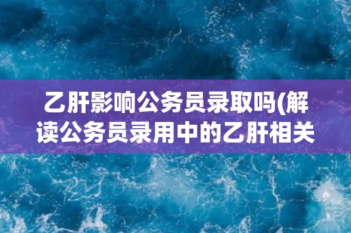 乙肝影响公务员录取吗(解读公务员录用中的乙肝相关政策)