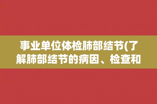 事业单位体检肺部结节(了解肺部结节的病因、检查和治疗方法)