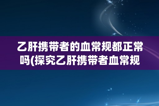 乙肝携带者的血常规都正常吗(探究乙肝携带者血常规异常情况及其影响)