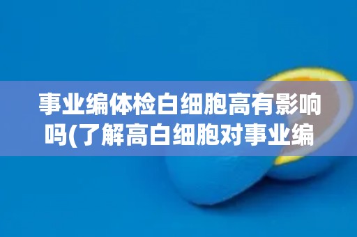 事业编体检白细胞高有影响吗(了解高白细胞对事业编体检的影响及应对方法)