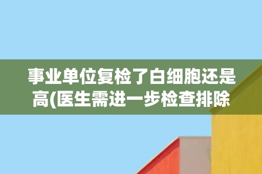 事业单位复检了白细胞还是高(医生需进一步检查排除疾病可能性)