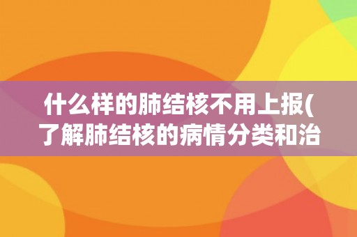 什么样的肺结核不用上报(了解肺结核的病情分类和治疗方法)