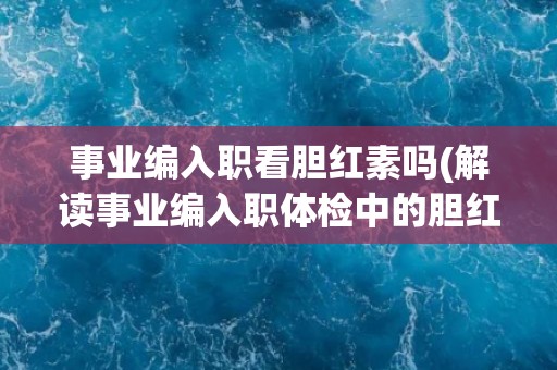 事业编入职看胆红素吗(解读事业编入职体检中的胆红素指标含义)
