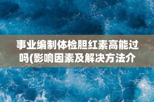 事业编制体检胆红素高能过吗(影响因素及解决方法介绍)
